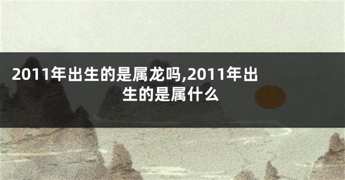 2011年出生的是属龙吗,2011年出生的是属什么
