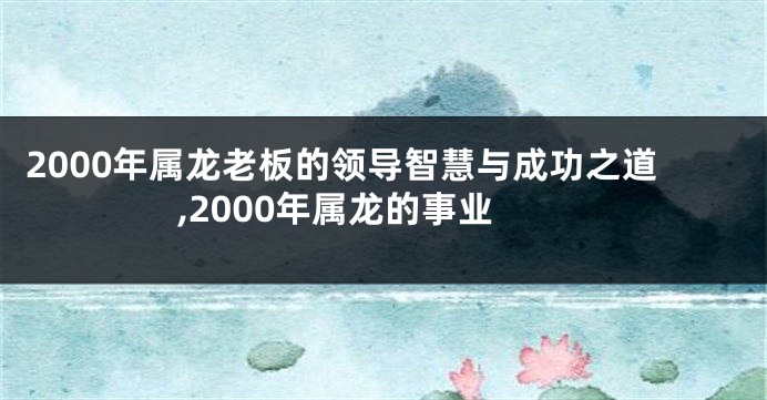 2000年属龙老板的领导智慧与成功之道,2000年属龙的事业
