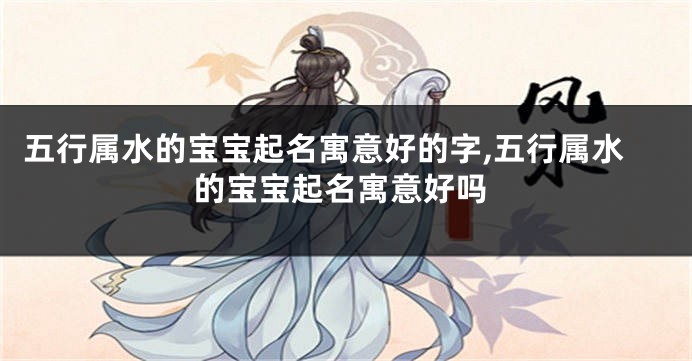 五行属水的宝宝起名寓意好的字,五行属水的宝宝起名寓意好吗