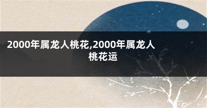 2000年属龙人桃花,2000年属龙人桃花运