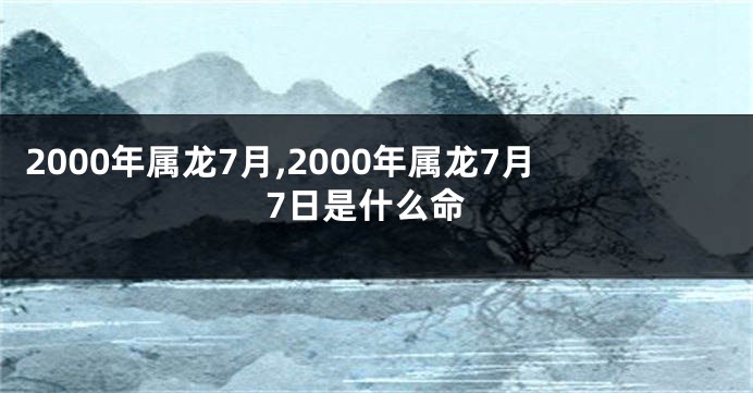 2000年属龙7月,2000年属龙7月7日是什么命
