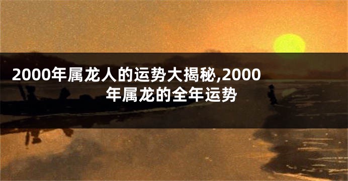 2000年属龙人的运势大揭秘,2000年属龙的全年运势