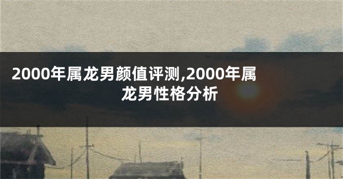 2000年属龙男颜值评测,2000年属龙男性格分析