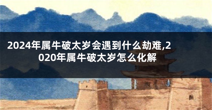2024年属牛破太岁会遇到什么劫难,2020年属牛破太岁怎么化解