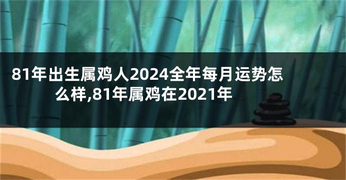 81年出生属鸡人2024全年每月运势怎么样,81年属鸡在2021年