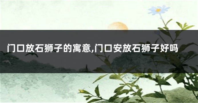 门口放石狮子的寓意,门口安放石狮子好吗