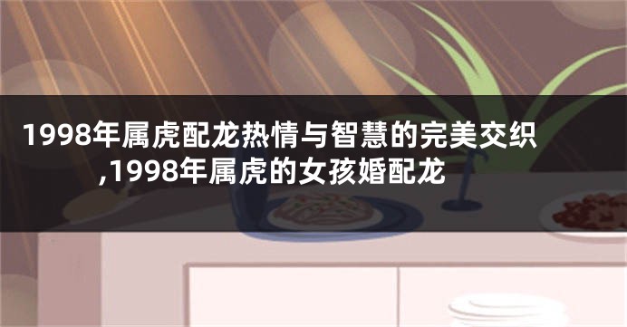 1998年属虎配龙热情与智慧的完美交织,1998年属虎的女孩婚配龙