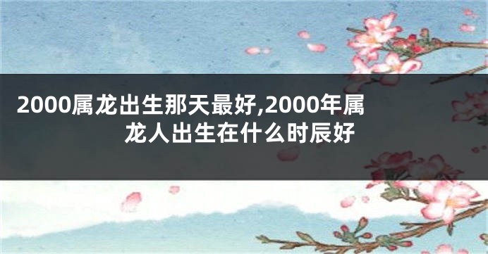 2000属龙出生那天最好,2000年属龙人出生在什么时辰好