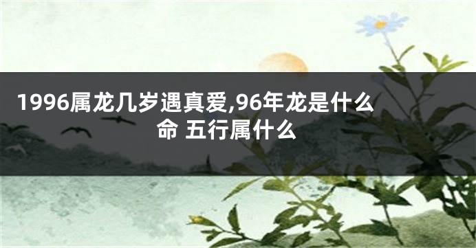 1996属龙几岁遇真爱,96年龙是什么命 五行属什么
