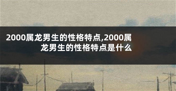 2000属龙男生的性格特点,2000属龙男生的性格特点是什么