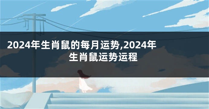 2024年生肖鼠的每月运势,2024年生肖鼠运势运程