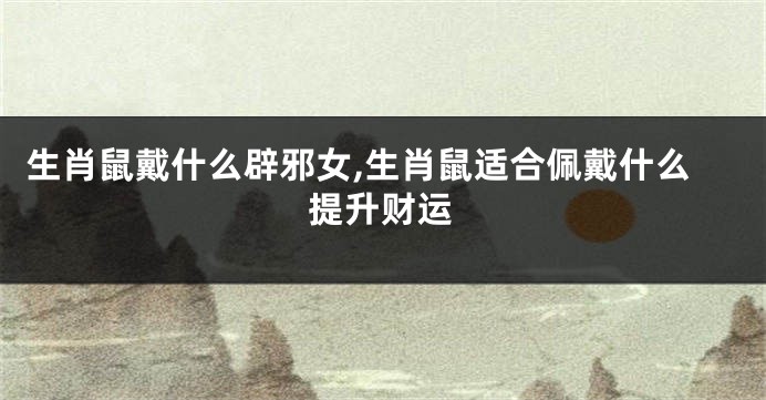 生肖鼠戴什么辟邪女,生肖鼠适合佩戴什么提升财运