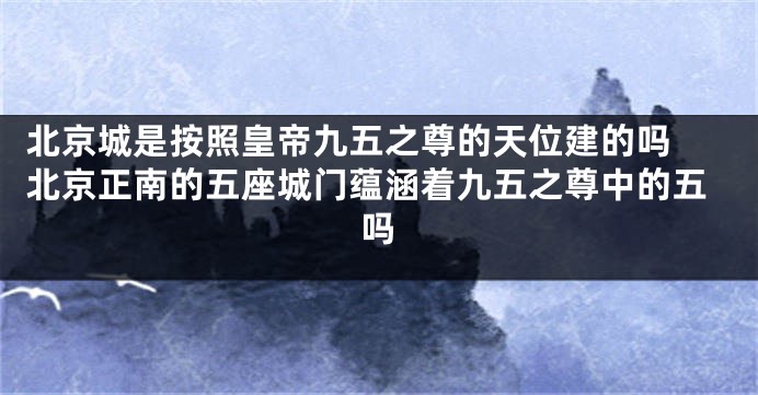 北京城是按照皇帝九五之尊的天位建的吗 北京正南的五座城门蕴涵着九五之尊中的五吗