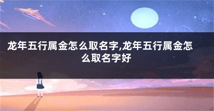 龙年五行属金怎么取名字,龙年五行属金怎么取名字好