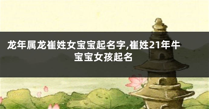 龙年属龙崔姓女宝宝起名字,崔姓21年牛宝宝女孩起名