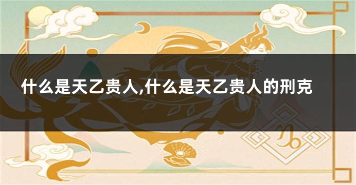 什么是天乙贵人,什么是天乙贵人的刑克