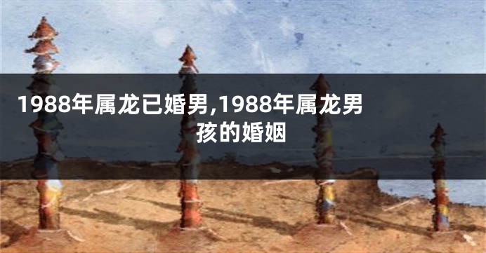 1988年属龙已婚男,1988年属龙男孩的婚姻