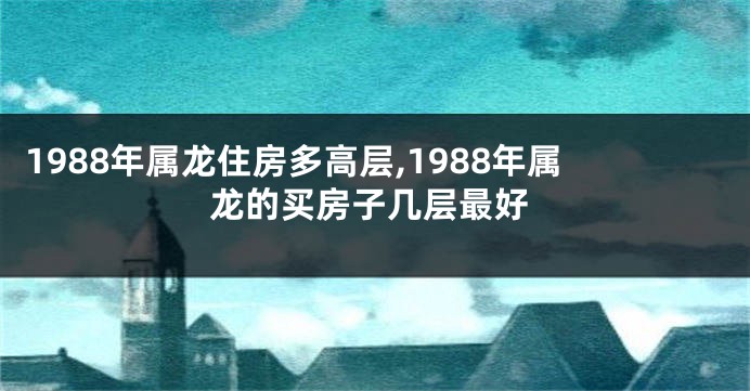 1988年属龙住房多高层,1988年属龙的买房子几层最好