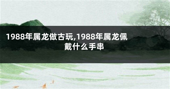 1988年属龙做古玩,1988年属龙佩戴什么手串