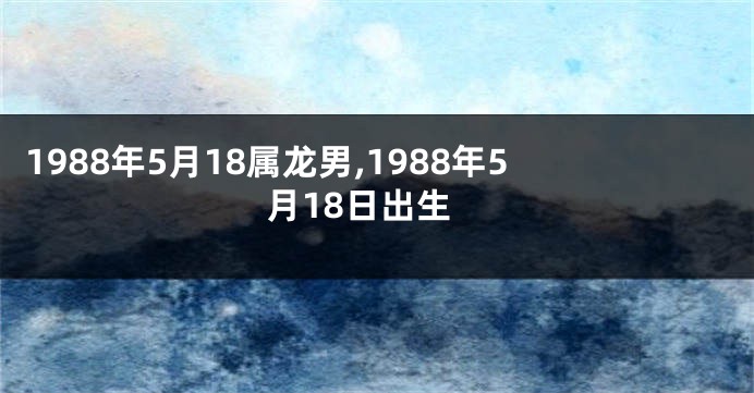 1988年5月18属龙男,1988年5月18日出生