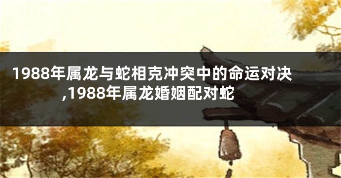 1988年属龙与蛇相克冲突中的命运对决,1988年属龙婚姻配对蛇