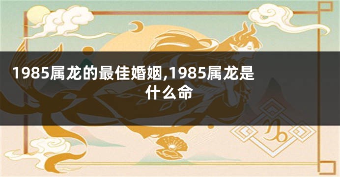 1985属龙的最佳婚姻,1985属龙是什么命