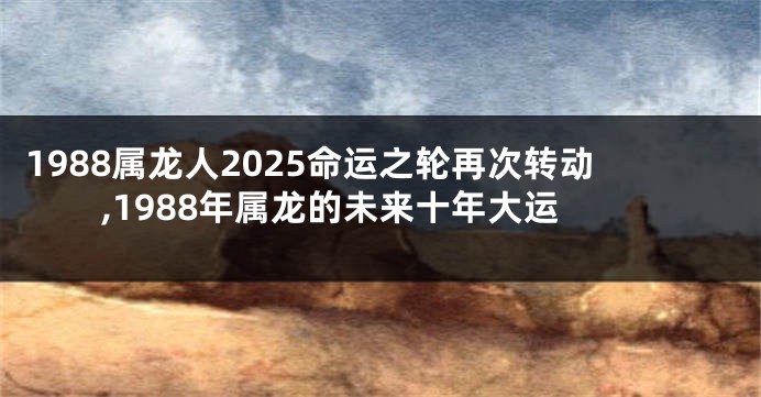 1988属龙人2025命运之轮再次转动,1988年属龙的未来十年大运