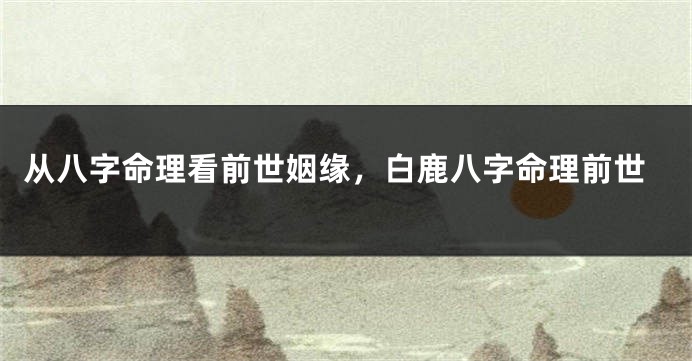 从八字命理看前世姻缘，白鹿八字命理前世