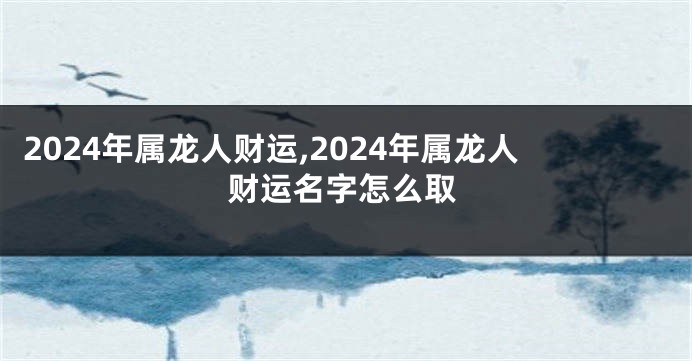 2024年属龙人财运,2024年属龙人财运名字怎么取