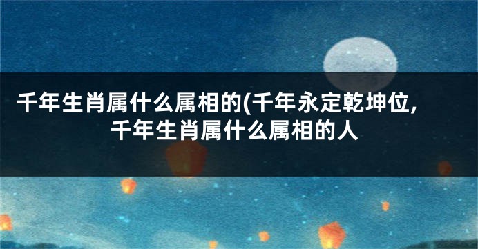 千年生肖属什么属相的(千年永定乾坤位,千年生肖属什么属相的人
