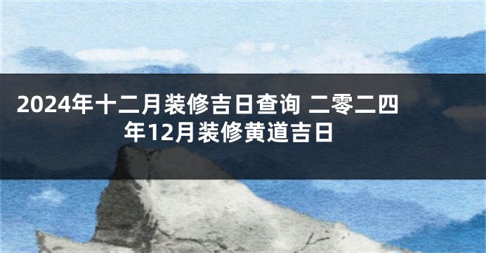 2024年十二月装修吉日查询 二零二四年12月装修黄道吉日