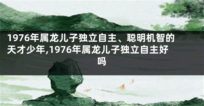 1976年属龙儿子独立自主、聪明机智的天才少年,1976年属龙儿子独立自主好吗