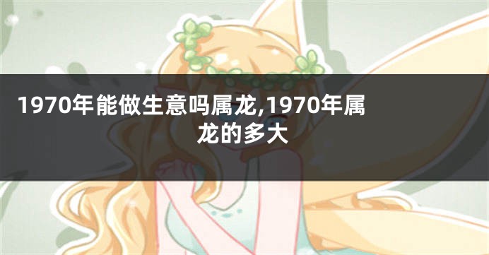 1970年能做生意吗属龙,1970年属龙的多大