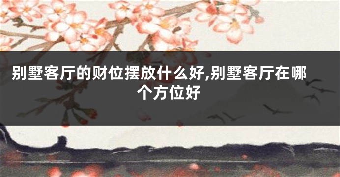 别墅客厅的财位摆放什么好,别墅客厅在哪个方位好