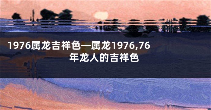 1976属龙吉祥色—属龙1976,76年龙人的吉祥色