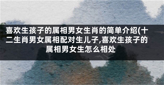 喜欢生孩子的属相男女生肖的简单介绍(十二生肖男女属相配对生儿子,喜欢生孩子的属相男女生怎么相处