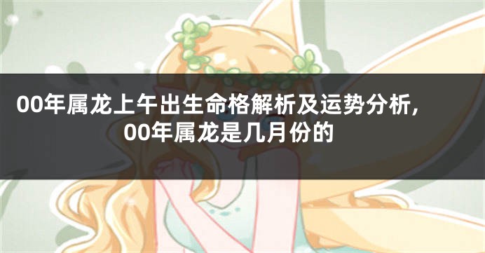 00年属龙上午出生命格解析及运势分析,00年属龙是几月份的