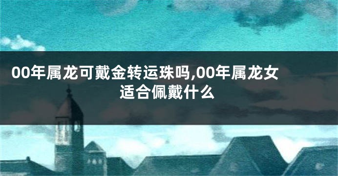 00年属龙可戴金转运珠吗,00年属龙女适合佩戴什么