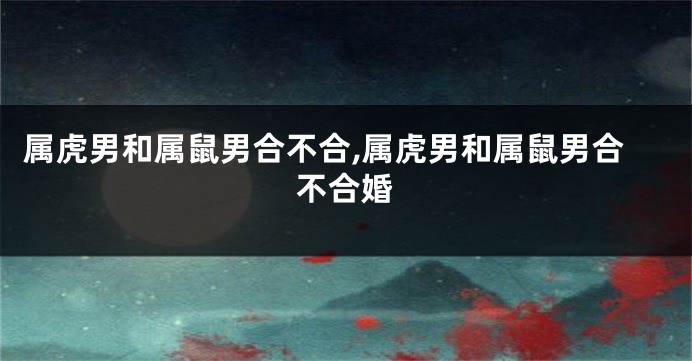 属虎男和属鼠男合不合,属虎男和属鼠男合不合婚