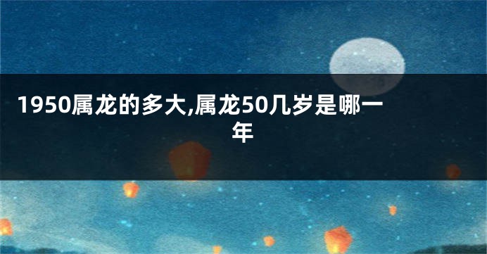 1950属龙的多大,属龙50几岁是哪一年