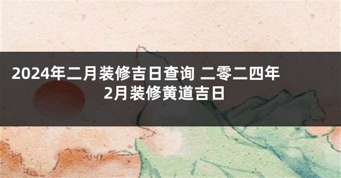 2024年二月装修吉日查询 二零二四年2月装修黄道吉日