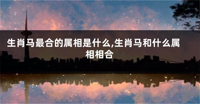 生肖马最合的属相是什么,生肖马和什么属相相合