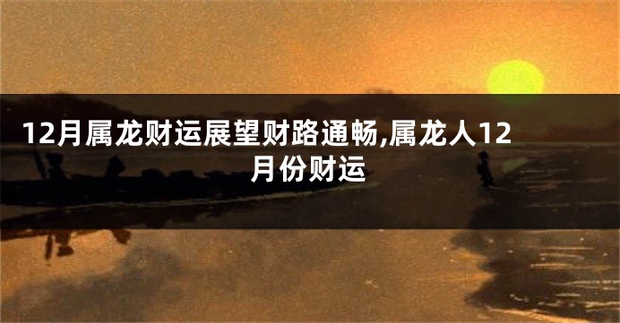 12月属龙财运展望财路通畅,属龙人12月份财运