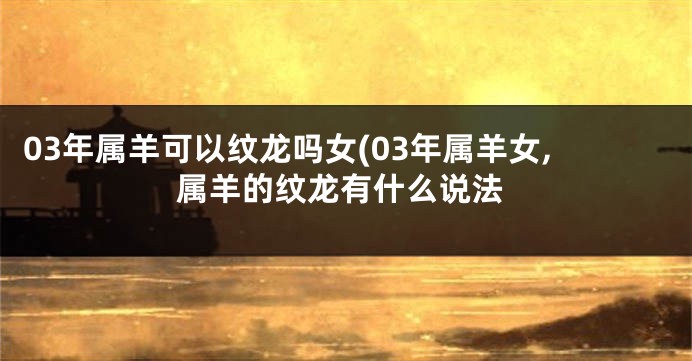 03年属羊可以纹龙吗女(03年属羊女,属羊的纹龙有什么说法