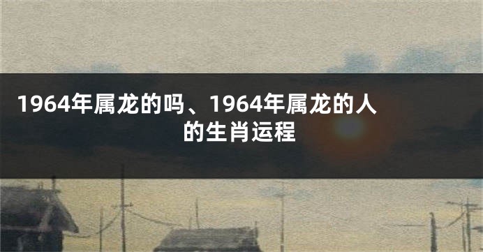 1964年属龙的吗、1964年属龙的人的生肖运程