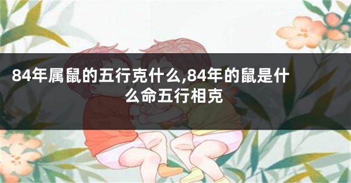 84年属鼠的五行克什么,84年的鼠是什么命五行相克