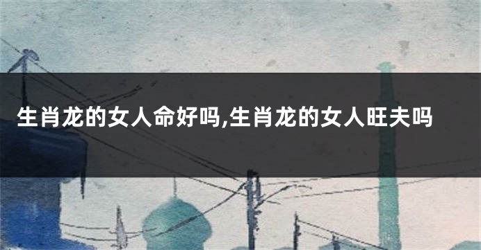 生肖龙的女人命好吗,生肖龙的女人旺夫吗