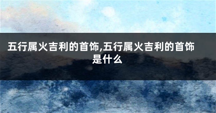 五行属火吉利的首饰,五行属火吉利的首饰是什么
