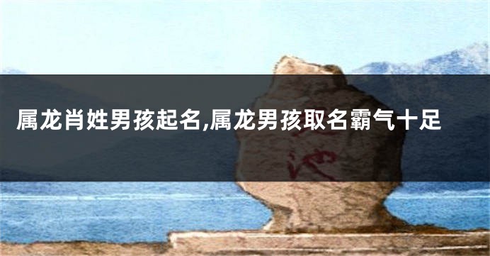 属龙肖姓男孩起名,属龙男孩取名霸气十足