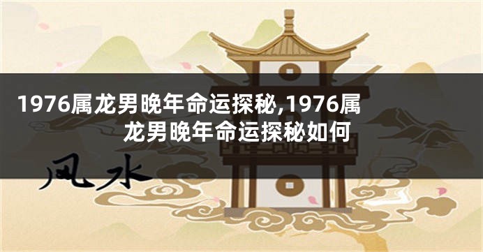 1976属龙男晚年命运探秘,1976属龙男晚年命运探秘如何